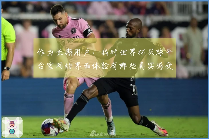 作为长期用户,我对世界杯买球平台官网的界面体验有哪些真实感受与建议?
