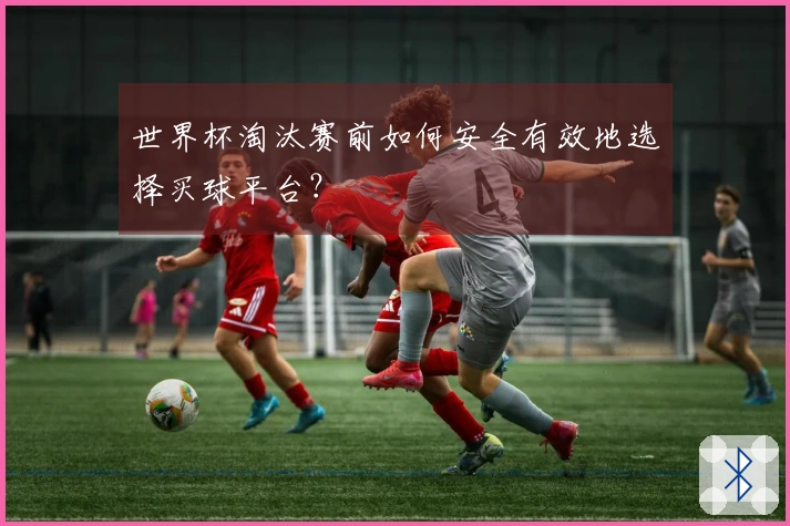世界杯淘汰赛前如何安全有效地选择买球平台？